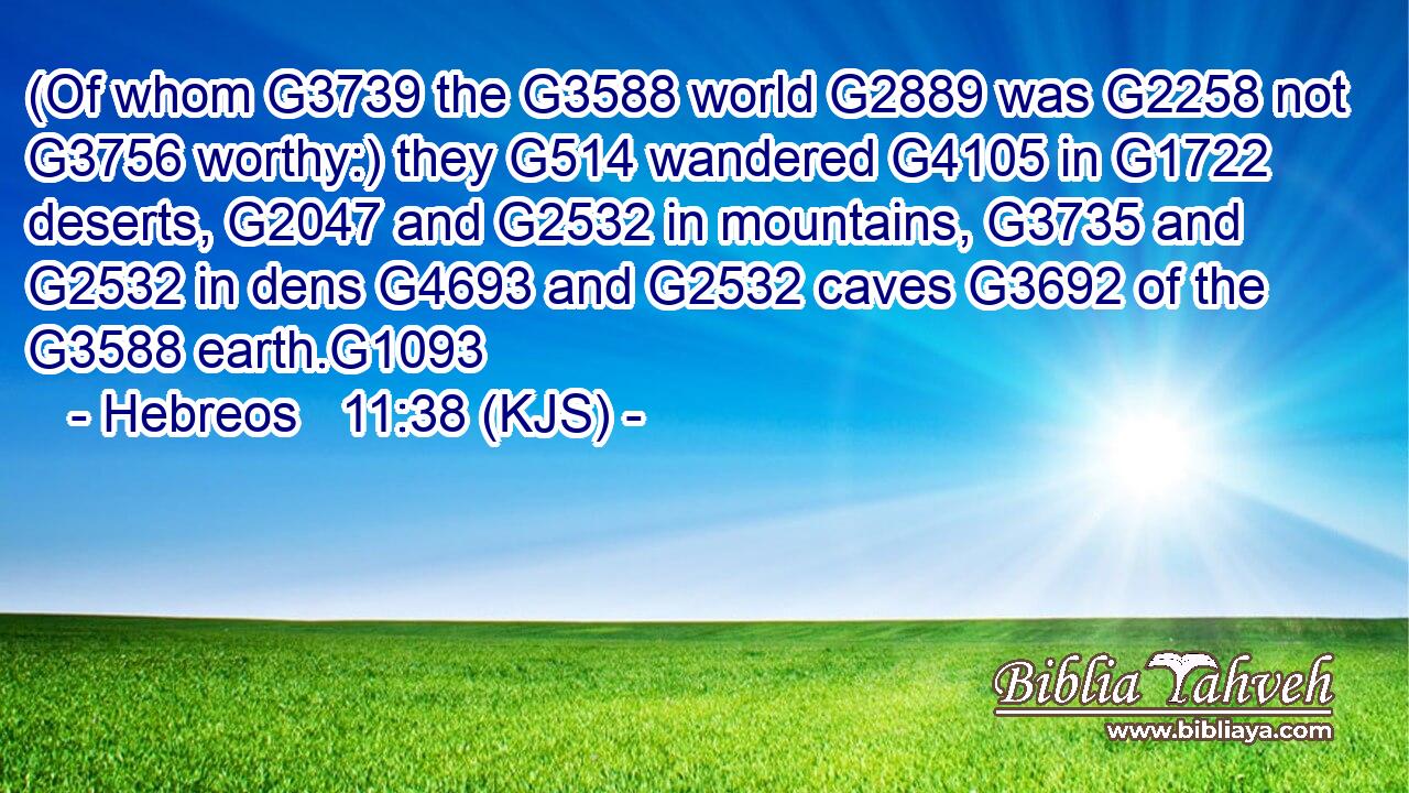 (Of whom G3739 the G3588 world G2889 was G2258 not G3756 worthy:) they G514 wandered G4105 in G1722 deserts, G2047 and G2532 in mountains, G3735 and G2532 in dens G4693 and G2532 caves G3692 of the G3588 earth.G1093