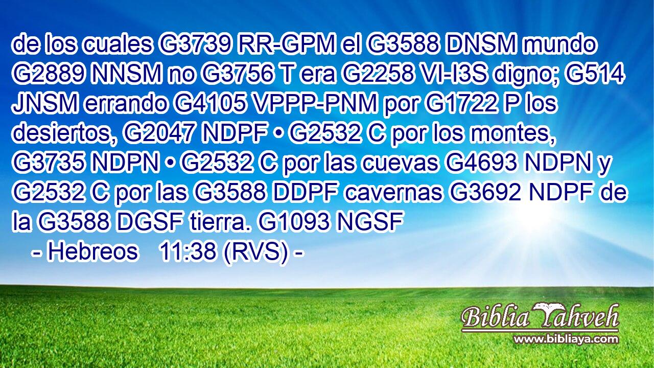 de los cuales G3739 RR-GPM el G3588 DNSM mundo G2889 NNSM no G3756 T era G2258 VI-I3S digno; G514 JNSM errando G4105 VPPP-PNM por G1722 P los desiertos, G2047 NDPF • G2532 C por los montes, G3735 NDPN • G2532 C por las cuevas G4693 NDPN y G2532 C por las G3588 DDPF cavernas G3692 NDPF de la G3588 DGSF tierra. G1093 NGSF 