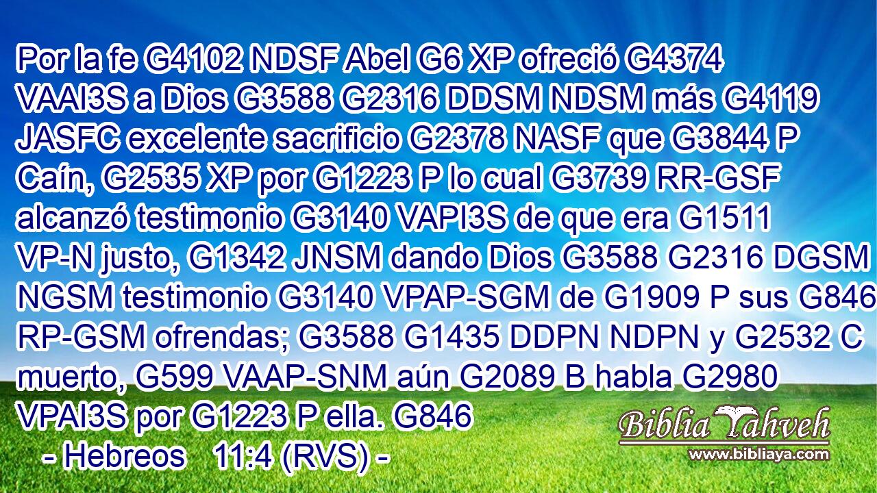 Por la fe G4102 NDSF Abel G6 XP ofreció G4374 VAAI3S a Dios G3588 G2316 DDSM NDSM más G4119 JASFC excelente sacrificio G2378 NASF que G3844 P Caín, G2535 XP por G1223 P lo cual G3739 RR-GSF alcanzó testimonio G3140 VAPI3S de que era G1511 VP-N justo, G1342 JNSM dando Dios G3588 G2316 DGSM NGSM testimonio G3140 VPAP-SGM de G1909 P sus G846 RP-GSM ofrendas; G3588 G1435 DDPN NDPN y G2532 C muerto, G599 VAAP-SNM aún G2089 B habla G2980 VPAI3S por G1223 P ella. G846 