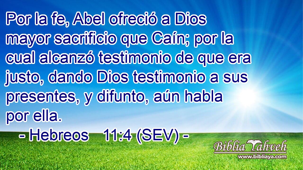 Por la fe, Abel ofreció a Dios mayor sacrificio que Caín; por la cual alcanzó testimonio de que era justo, dando Dios testimonio a sus presentes, y difunto, aún habla por ella.