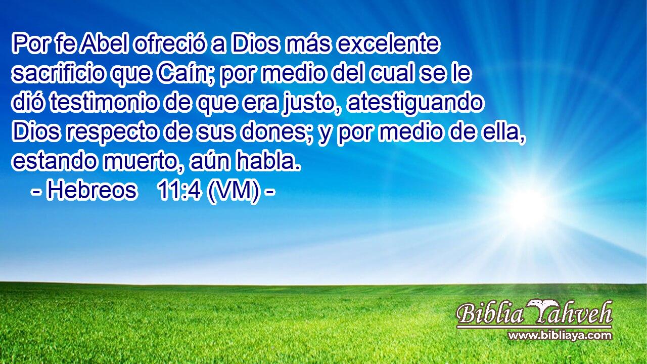  Por fe Abel ofreció a Dios más excelente sacrificio que Caín; por medio del cual se le dió testimonio de que era justo, atestiguando Dios respecto de sus dones; y por medio de ella, estando muerto, aún habla. 