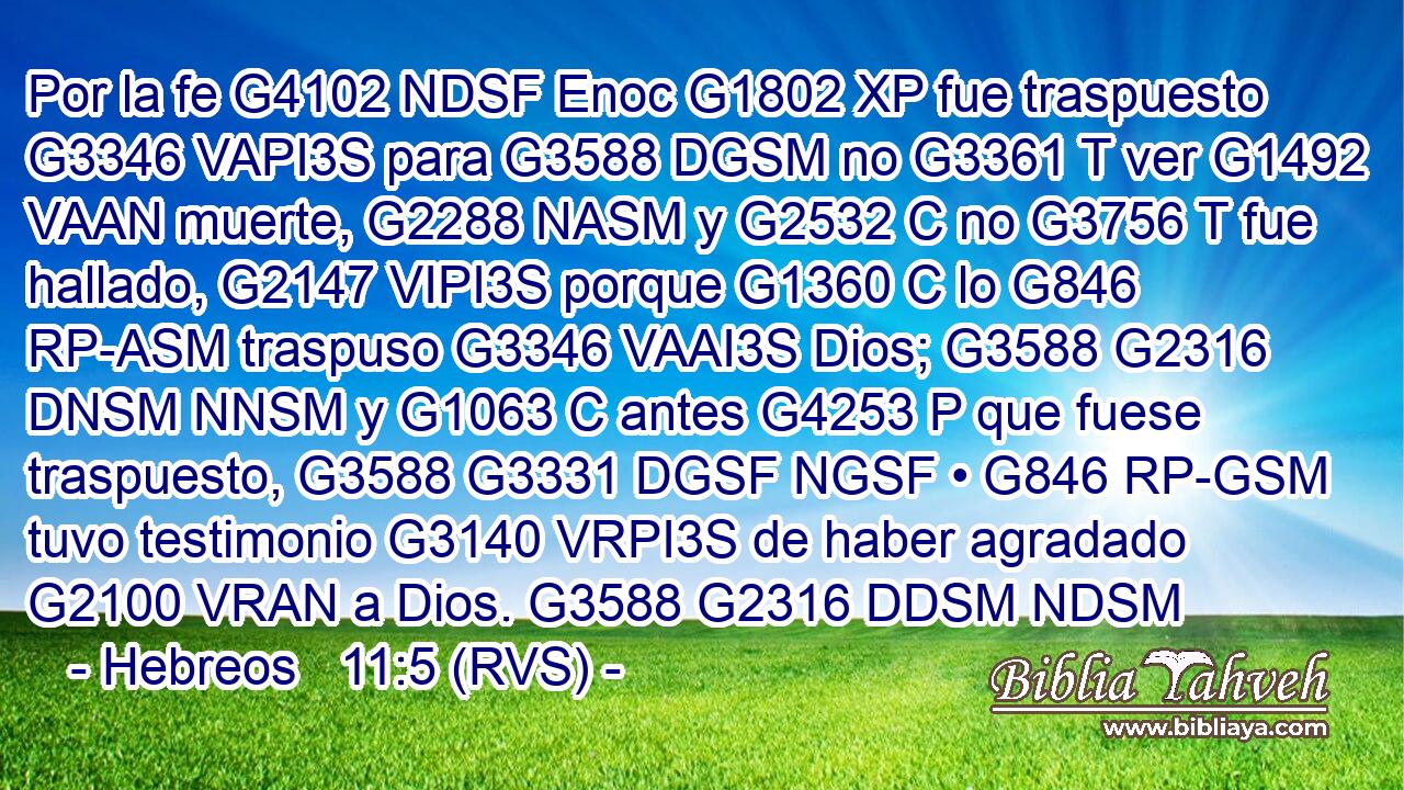 Por la fe G4102 NDSF Enoc G1802 XP fue traspuesto G3346 VAPI3S para G3588 DGSM no G3361 T ver G1492 VAAN muerte, G2288 NASM y G2532 C no G3756 T fue hallado, G2147 VIPI3S porque G1360 C lo G846 RP-ASM traspuso G3346 VAAI3S Dios; G3588 G2316 DNSM NNSM y G1063 C antes G4253 P que fuese traspuesto, G3588 G3331 DGSF NGSF • G846 RP-GSM tuvo testimonio G3140 VRPI3S de haber agradado G2100 VRAN a Dios. G3588 G2316 DDSM NDSM 