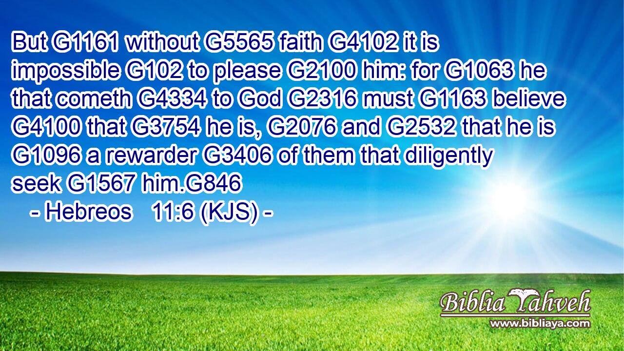 But G1161 without G5565 faith G4102 it is impossible G102 to please G2100 him: for G1063 he that cometh G4334 to God G2316 must G1163 believe G4100 that G3754 he is, G2076 and G2532 that he is G1096 a rewarder G3406 of them that diligently seek G1567 him.G846