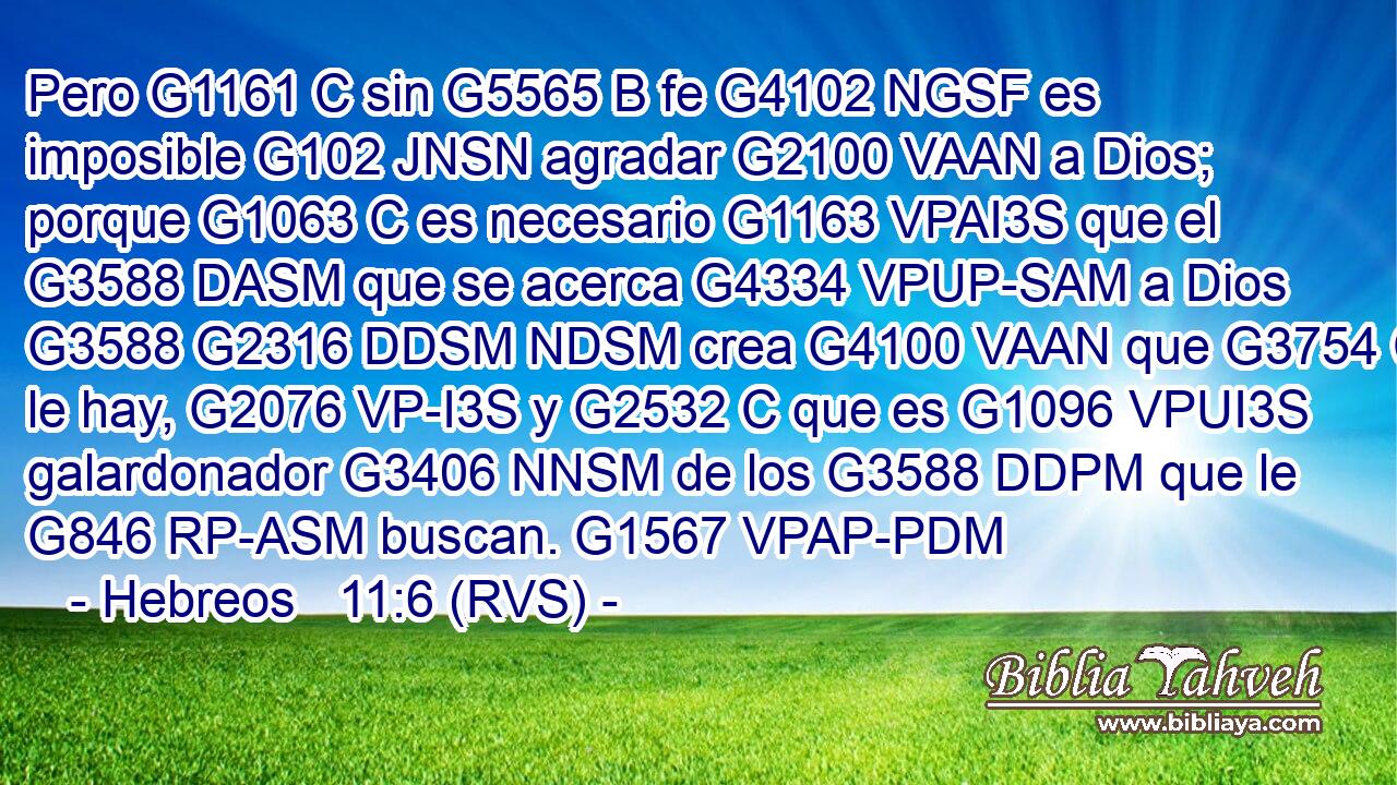 Pero G1161 C sin G5565 B fe G4102 NGSF es imposible G102 JNSN agradar G2100 VAAN a Dios; porque G1063 C es necesario G1163 VPAI3S que el G3588 DASM que se acerca G4334 VPUP-SAM a Dios G3588 G2316 DDSM NDSM crea G4100 VAAN que G3754 C le hay, G2076 VP-I3S y G2532 C que es G1096 VPUI3S galardonador G3406 NNSM de los G3588 DDPM que le G846 RP-ASM buscan. G1567 VPAP-PDM 