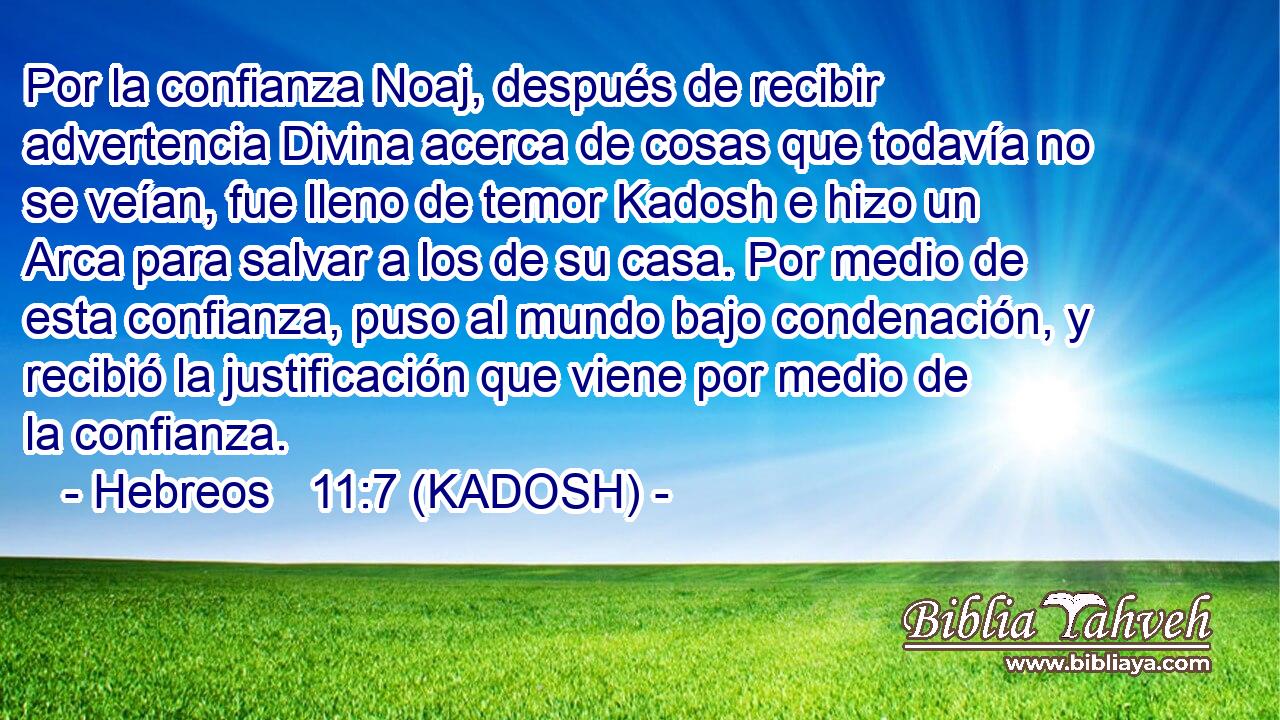  Por la confianza Noaj, después de recibir advertencia Divina acerca de cosas que todavía no se veían, fue lleno de temor Kadosh e hizo un Arca para salvar a los de su casa. Por medio de esta confianza, puso al mundo bajo condenación, y recibió la justificación que viene por medio de la confianza. 