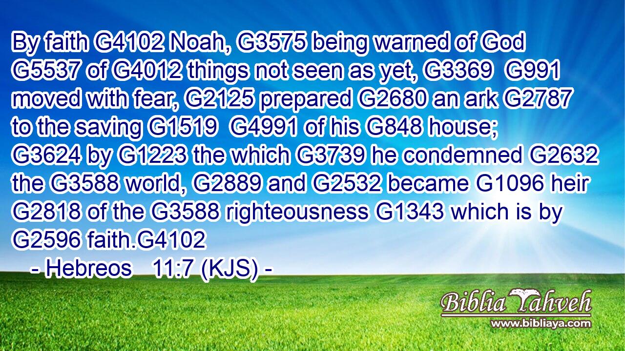 By faith G4102 Noah, G3575 being warned of God G5537 of G4012 things not seen as yet, G3369  G991 moved with fear, G2125 prepared G2680 an ark G2787 to the saving G1519  G4991 of his G848 house; G3624 by G1223 the which G3739 he condemned G2632 the G3588 world, G2889 and G2532 became G1096 heir G2818 of the G3588 righteousness G1343 which is by G2596 faith.G4102