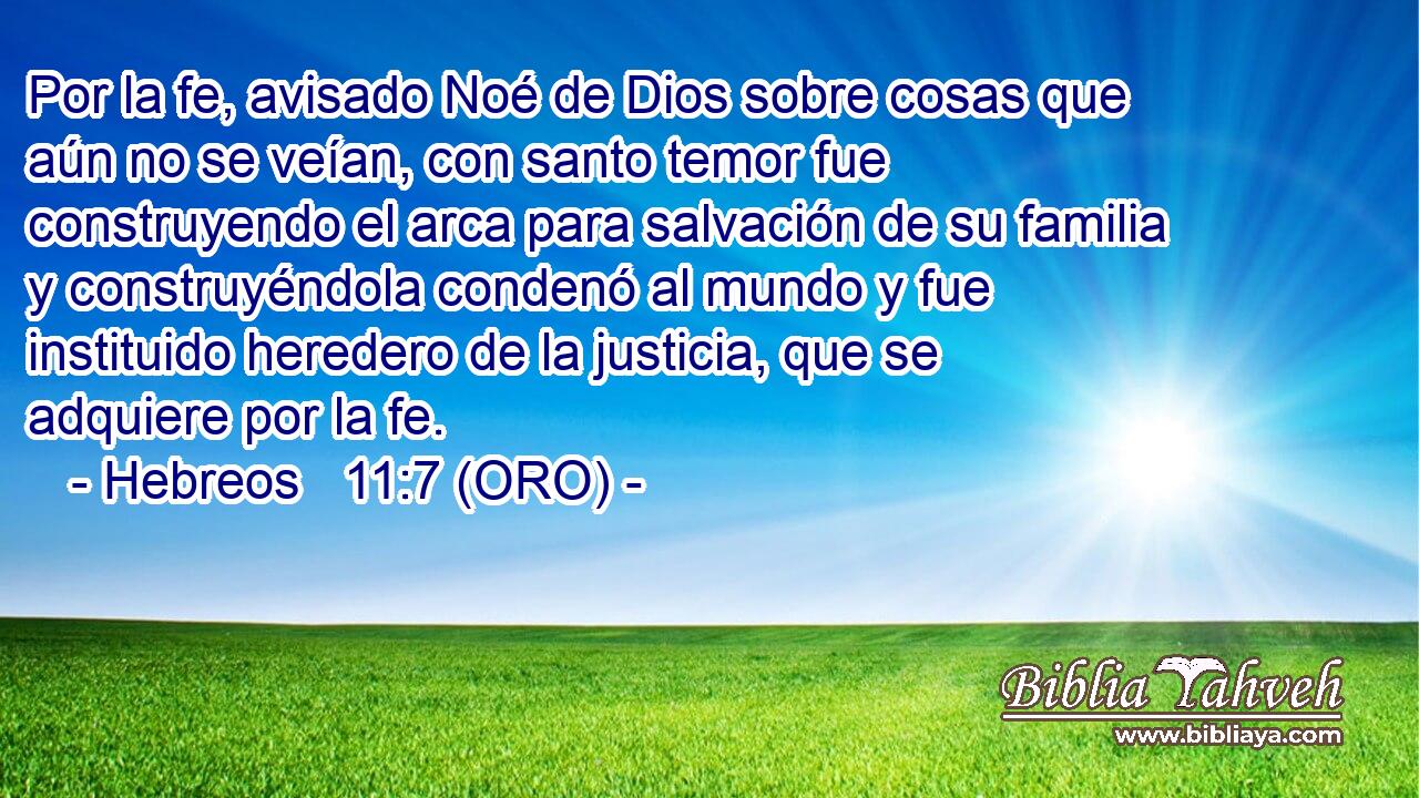  Por la fe, avisado Noé de Dios sobre cosas que aún no se veían, con santo temor fue construyendo el arca para salvación de su familia y construyéndola condenó al mundo y fue instituido heredero de la justicia, que se adquiere por la fe. 
