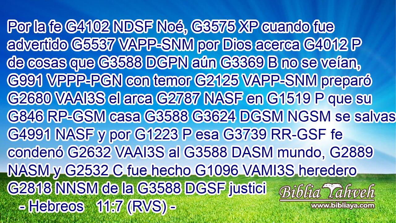 Por la fe G4102 NDSF Noé, G3575 XP cuando fue advertido G5537 VAPP-SNM por Dios acerca G4012 P de cosas que G3588 DGPN aún G3369 B no se veían, G991 VPPP-PGN con temor G2125 VAPP-SNM preparó G2680 VAAI3S el arca G2787 NASF en G1519 P que su G846 RP-GSM casa G3588 G3624 DGSM NGSM se salvase; G4991 NASF y por G1223 P esa G3739 RR-GSF fe condenó G2632 VAAI3S al G3588 DASM mundo, G2889 NASM y G2532 C fue hecho G1096 VAMI3S heredero G2818 NNSM de la G3588 DGSF justici