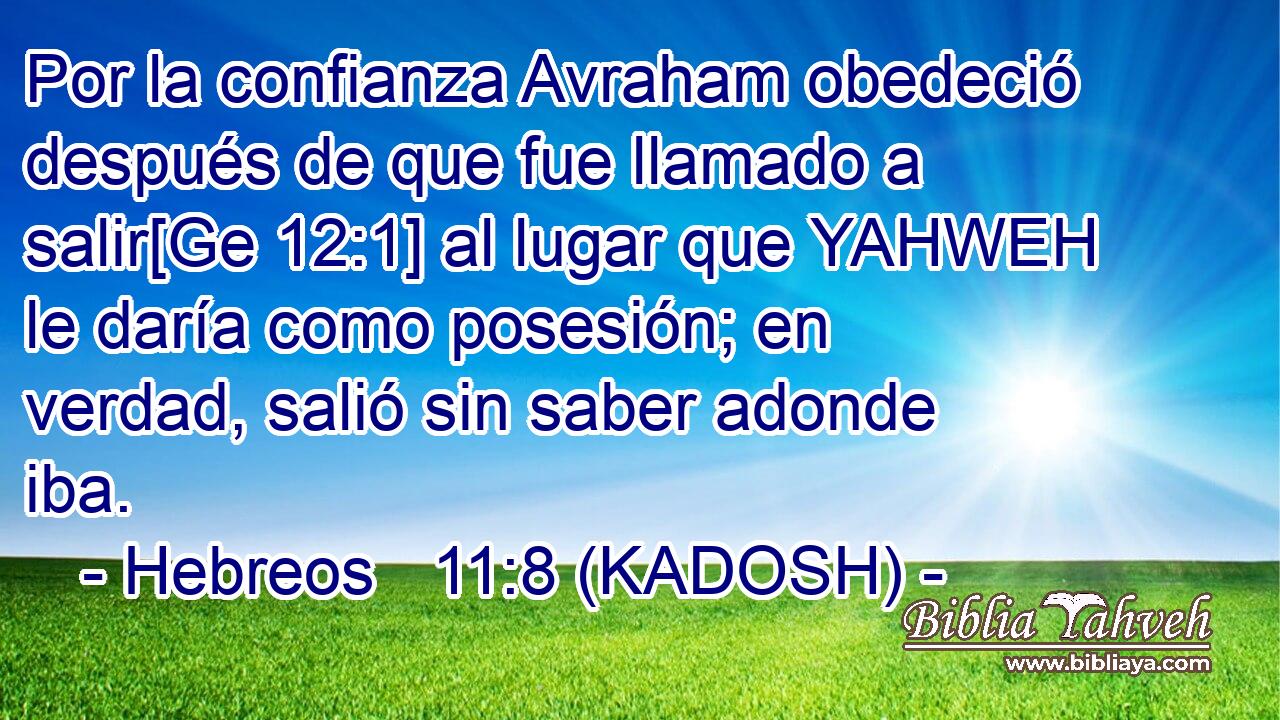  Por la confianza Avraham obedeció después de que fue llamado a salir[Ge 12:1] al lugar que YAHWEH le daría como posesión; en verdad, salió sin saber adonde iba. 
