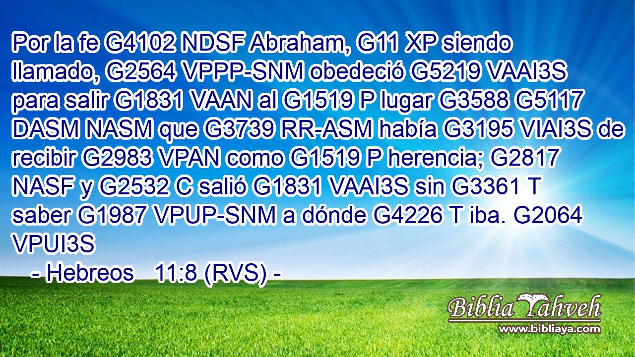 Por la fe G4102 NDSF Abraham, G11 XP siendo llamado, G2564 VPPP-SNM obedeció G5219 VAAI3S para salir G1831 VAAN al G1519 P lugar G3588 G5117 DASM NASM que G3739 RR-ASM había G3195 VIAI3S de recibir G2983 VPAN como G1519 P herencia; G2817 NASF y G2532 C salió G1831 VAAI3S sin G3361 T saber G1987 VPUP-SNM a dónde G4226 T iba. G2064 VPUI3S 