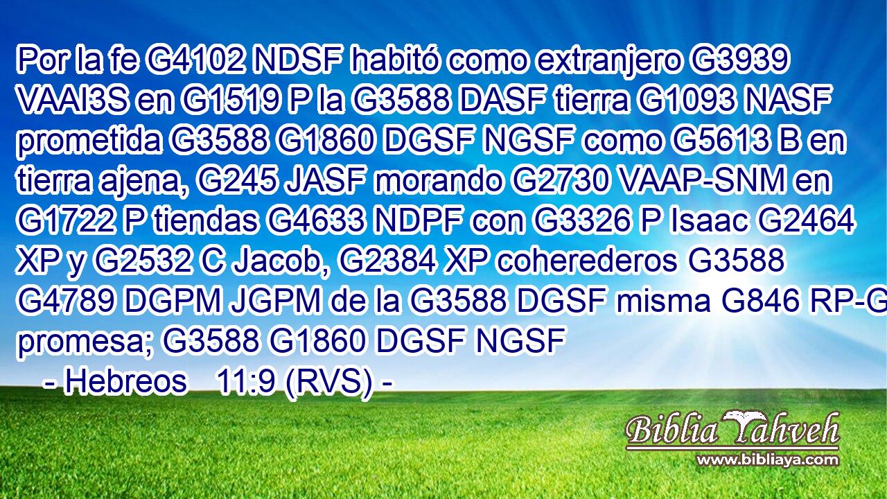 Por la fe G4102 NDSF habitó como extranjero G3939 VAAI3S en G1519 P la G3588 DASF tierra G1093 NASF prometida G3588 G1860 DGSF NGSF como G5613 B en tierra ajena, G245 JASF morando G2730 VAAP-SNM en G1722 P tiendas G4633 NDPF con G3326 P Isaac G2464 XP y G2532 C Jacob, G2384 XP coherederos G3588 G4789 DGPM JGPM de la G3588 DGSF misma G846 RP-GSF promesa; G3588 G1860 DGSF NGSF 