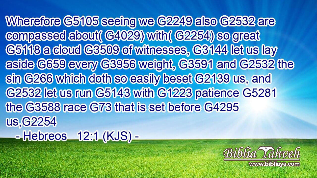 Wherefore G5105 seeing we G2249 also G2532 are compassed about( G4029) with( G2254) so great G5118 a cloud G3509 of witnesses, G3144 let us lay aside G659 every G3956 weight, G3591 and G2532 the sin G266 which doth so easily beset G2139 us, and G2532 let us run G5143 with G1223 patience G5281 the G3588 race G73 that is set before G4295 us,G2254