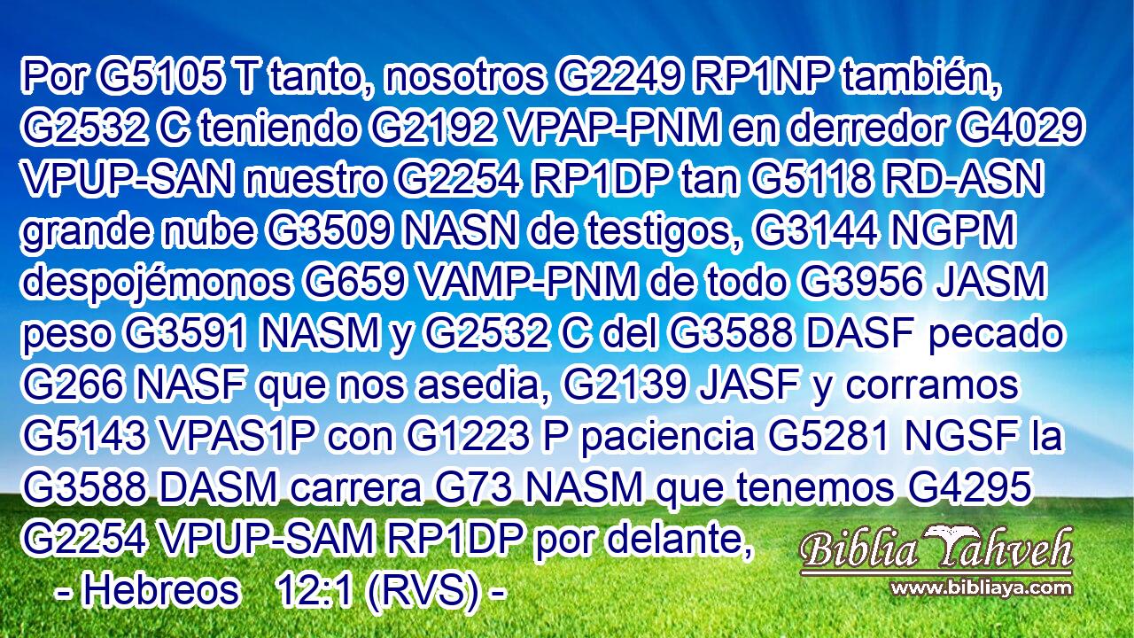 Por G5105 T tanto, nosotros G2249 RP1NP también, G2532 C teniendo G2192 VPAP-PNM en derredor G4029 VPUP-SAN nuestro G2254 RP1DP tan G5118 RD-ASN grande nube G3509 NASN de testigos, G3144 NGPM despojémonos G659 VAMP-PNM de todo G3956 JASM peso G3591 NASM y G2532 C del G3588 DASF pecado G266 NASF que nos asedia, G2139 JASF y corramos G5143 VPAS1P con G1223 P paciencia G5281 NGSF la G3588 DASM carrera G73 NASM que tenemos G4295 G2254 VPUP-SAM RP1DP por delante, 