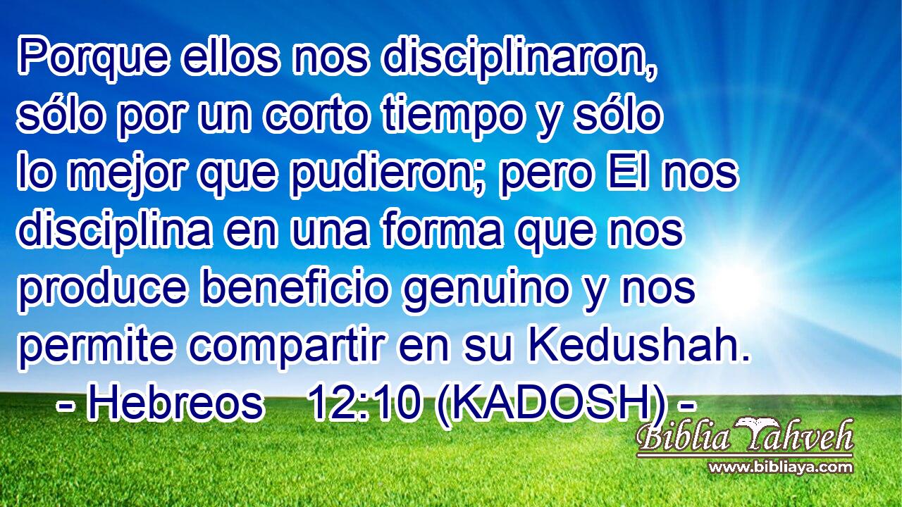  Porque ellos nos disciplinaron, sólo por un corto tiempo y sólo lo mejor que pudieron; pero El nos disciplina en una forma que nos produce beneficio genuino y nos permite compartir en su Kedushah. 