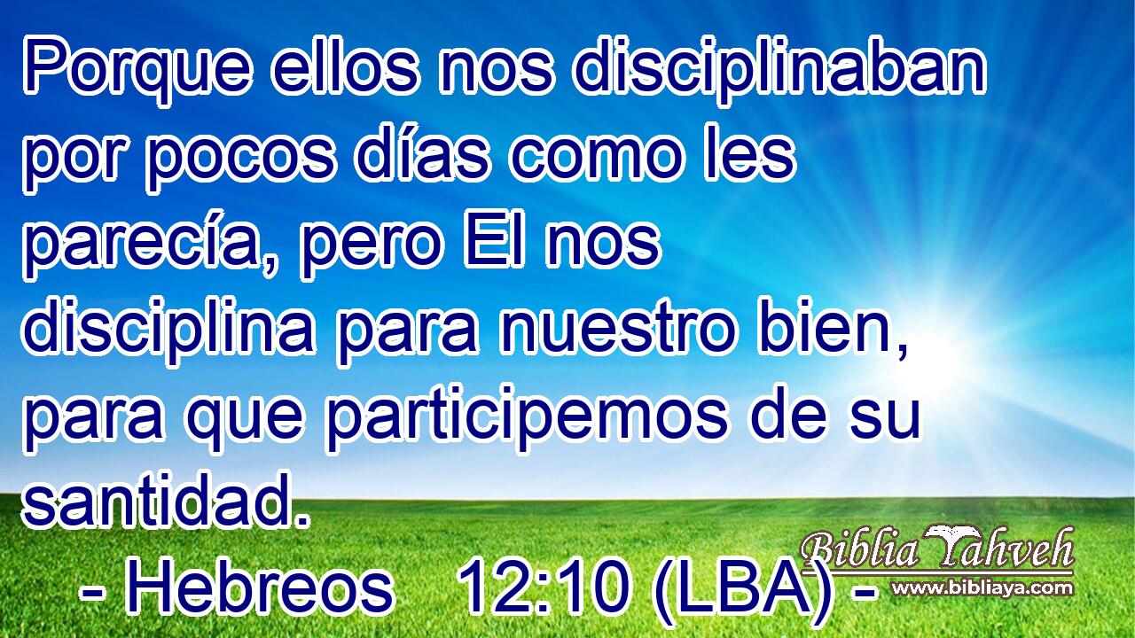 Porque ellos nos disciplinaban por pocos días como les parecía, pero El nos disciplina para nuestro bien, para que participemos de su santidad.