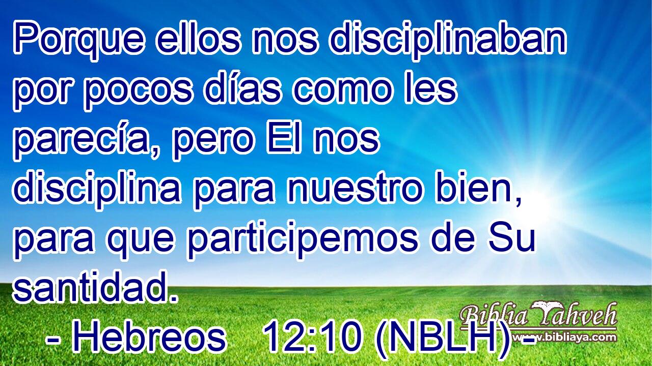  Porque ellos nos disciplinaban por pocos días como les parecía, pero El nos disciplina para nuestro bien, para que participemos de Su santidad. 