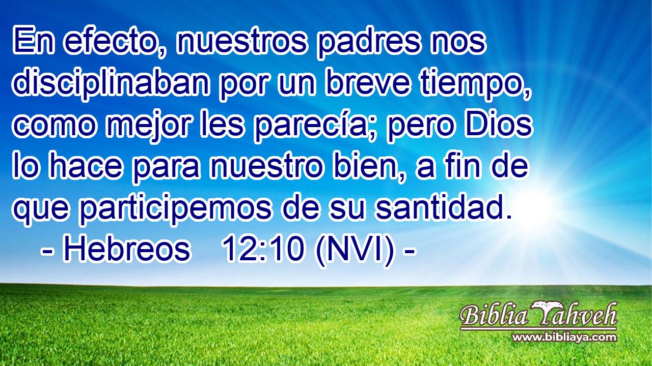  En efecto, nuestros padres nos disciplinaban por un breve tiempo, como mejor les parecía; pero Dios lo hace para nuestro bien, a fin de que participemos de su santidad. 