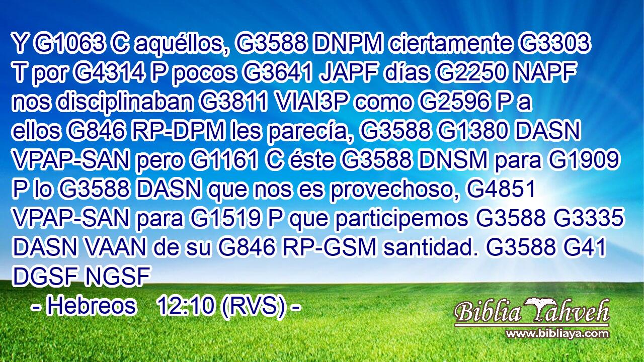 Y G1063 C aquéllos, G3588 DNPM ciertamente G3303 T por G4314 P pocos G3641 JAPF días G2250 NAPF nos disciplinaban G3811 VIAI3P como G2596 P a ellos G846 RP-DPM les parecía, G3588 G1380 DASN VPAP-SAN pero G1161 C éste G3588 DNSM para G1909 P lo G3588 DASN que nos es provechoso, G4851 VPAP-SAN para G1519 P que participemos G3588 G3335 DASN VAAN de su G846 RP-GSM santidad. G3588 G41 DGSF NGSF 