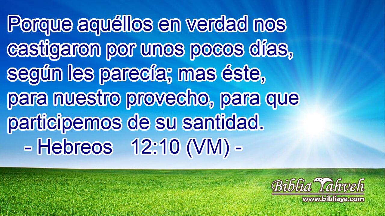  Porque aquéllos en verdad nos castigaron por unos pocos días, según les parecía; mas éste, para nuestro provecho, para que participemos de su santidad. 