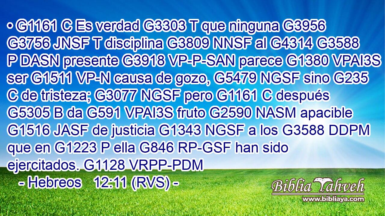 • G1161 C Es verdad G3303 T que ninguna G3956 G3756 JNSF T disciplina G3809 NNSF al G4314 G3588 P DASN presente G3918 VP-P-SAN parece G1380 VPAI3S ser G1511 VP-N causa de gozo, G5479 NGSF sino G235 C de tristeza; G3077 NGSF pero G1161 C después G5305 B da G591 VPAI3S fruto G2590 NASM apacible G1516 JASF de justicia G1343 NGSF a los G3588 DDPM que en G1223 P ella G846 RP-GSF han sido ejercitados. G1128 VRPP-PDM 
