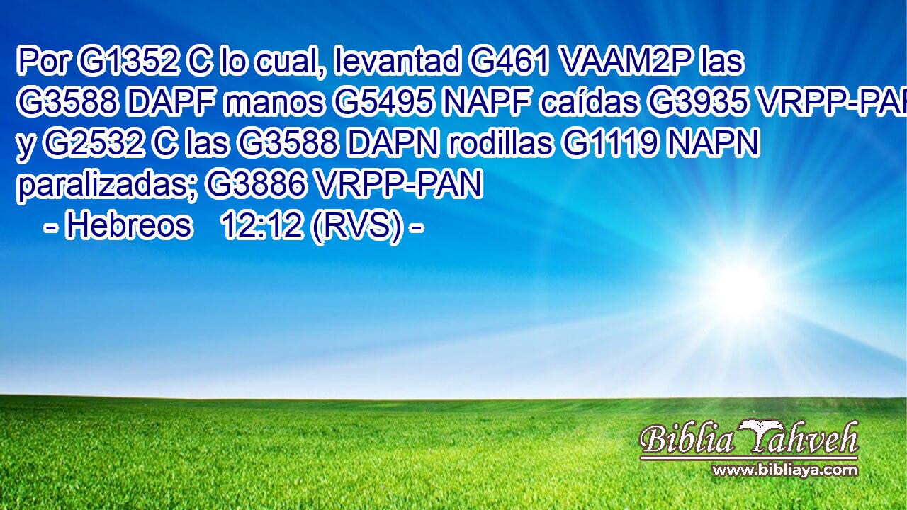 Por G1352 C lo cual, levantad G461 VAAM2P las G3588 DAPF manos G5495 NAPF caídas G3935 VRPP-PAF y G2532 C las G3588 DAPN rodillas G1119 NAPN paralizadas; G3886 VRPP-PAN 