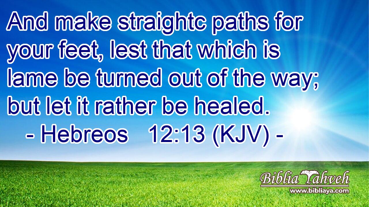 And make straightc paths for your feet, lest that which is lame be turned out of the way; but let it rather be healed.