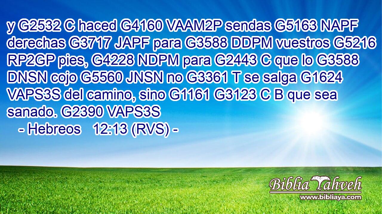 y G2532 C haced G4160 VAAM2P sendas G5163 NAPF derechas G3717 JAPF para G3588 DDPM vuestros G5216 RP2GP pies, G4228 NDPM para G2443 C que lo G3588 DNSN cojo G5560 JNSN no G3361 T se salga G1624 VAPS3S del camino, sino G1161 G3123 C B que sea sanado. G2390 VAPS3S 