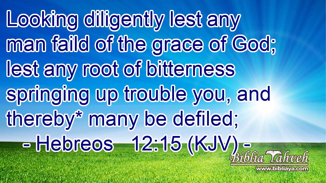 Looking diligently lest any man faild of the grace of God; lest any root of bitterness springing up trouble you, and thereby* many be defiled;