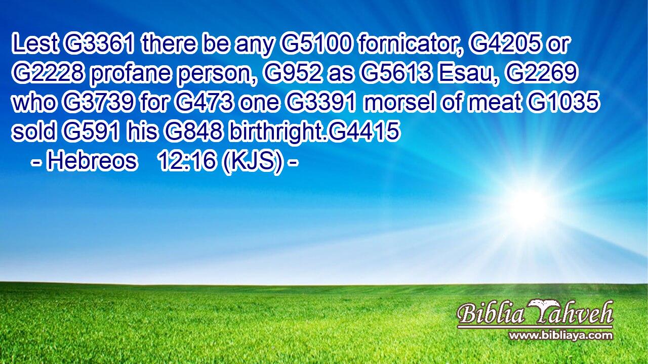 Lest G3361 there be any G5100 fornicator, G4205 or G2228 profane person, G952 as G5613 Esau, G2269 who G3739 for G473 one G3391 morsel of meat G1035 sold G591 his G848 birthright.G4415