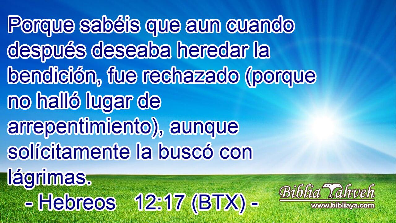 Porque sabéis que aun cuando después deseaba heredar la bendición, fue rechazado (porque no halló lugar de arrepentimiento), aunque solícitamente la buscó con lágrimas.