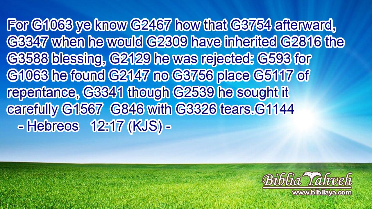 For G1063 ye know G2467 how that G3754 afterward, G3347 when he would G2309 have inherited G2816 the G3588 blessing, G2129 he was rejected: G593 for G1063 he found G2147 no G3756 place G5117 of repentance, G3341 though G2539 he sought it carefully G1567  G846 with G3326 tears.G1144