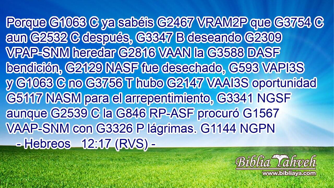 Porque G1063 C ya sabéis G2467 VRAM2P que G3754 C aun G2532 C después, G3347 B deseando G2309 VPAP-SNM heredar G2816 VAAN la G3588 DASF bendición, G2129 NASF fue desechado, G593 VAPI3S y G1063 C no G3756 T hubo G2147 VAAI3S oportunidad G5117 NASM para el arrepentimiento, G3341 NGSF aunque G2539 C la G846 RP-ASF procuró G1567 VAAP-SNM con G3326 P lágrimas. G1144 NGPN 