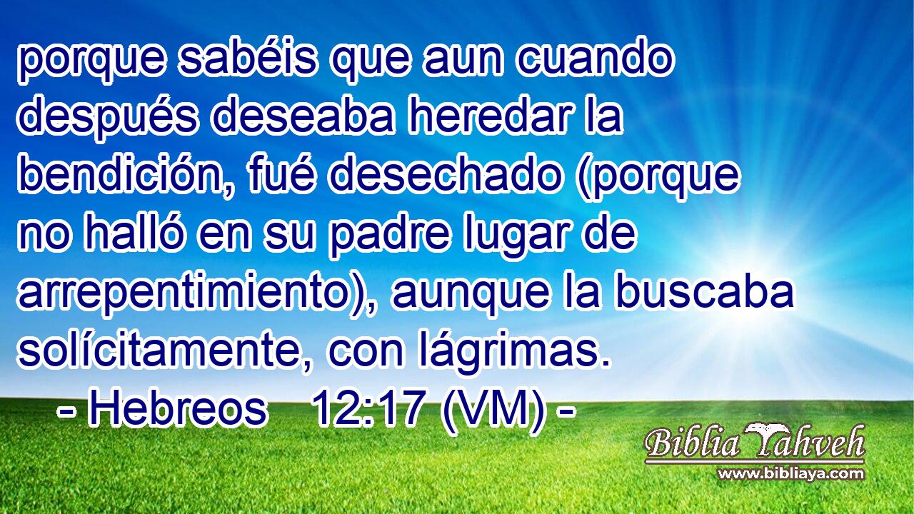 porque sabéis que aun cuando después deseaba heredar la bendición, fué desechado (porque no halló en su padre lugar de arrepentimiento), aunque la buscaba solícitamente, con lágrimas. 