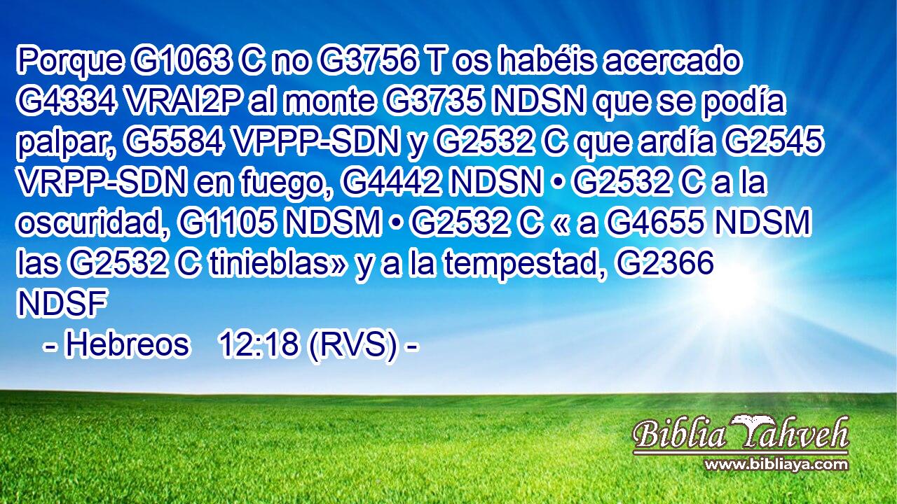 Porque G1063 C no G3756 T os habéis acercado G4334 VRAI2P al monte G3735 NDSN que se podía palpar, G5584 VPPP-SDN y G2532 C que ardía G2545 VRPP-SDN en fuego, G4442 NDSN • G2532 C a la oscuridad, G1105 NDSM • G2532 C « a G4655 NDSM las G2532 C tinieblas» y a la tempestad, G2366 NDSF 
