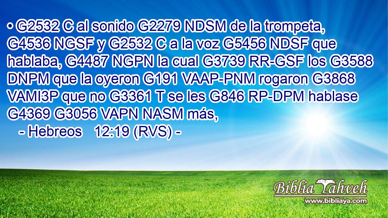 • G2532 C al sonido G2279 NDSM de la trompeta, G4536 NGSF y G2532 C a la voz G5456 NDSF que hablaba, G4487 NGPN la cual G3739 RR-GSF los G3588 DNPM que la oyeron G191 VAAP-PNM rogaron G3868 VAMI3P que no G3361 T se les G846 RP-DPM hablase G4369 G3056 VAPN NASM más, 