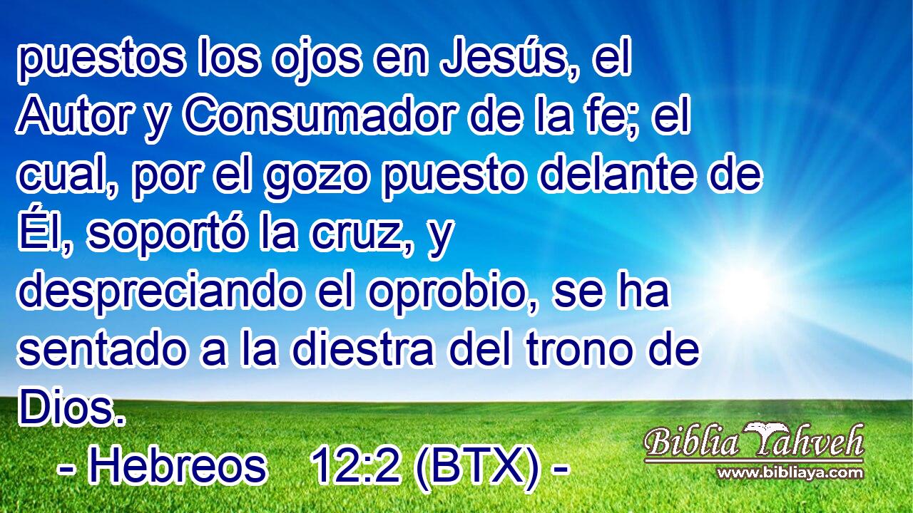 puestos los ojos en Jesús, el Autor y Consumador de la fe; el cual, por el gozo puesto delante de Él, soportó la cruz, y despreciando el oprobio, se ha sentado a la diestra del trono de Dios.