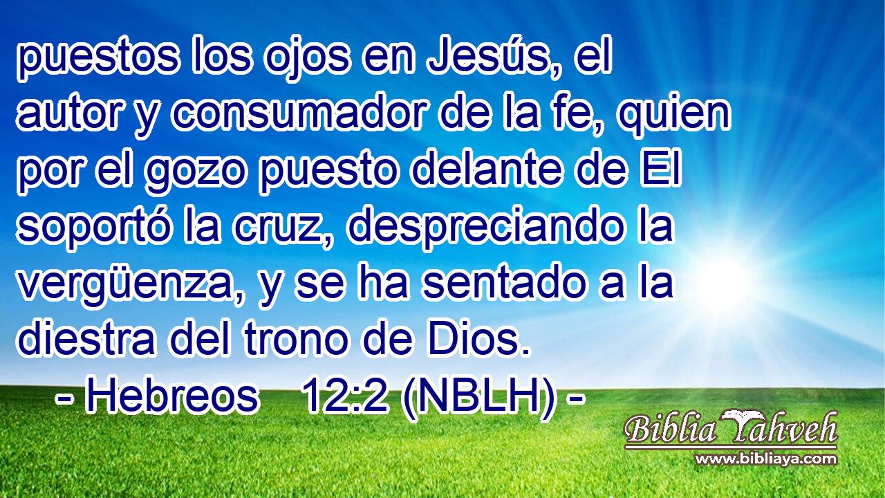  puestos los ojos en Jesús, el autor y consumador de la fe, quien por el gozo puesto delante de El soportó la cruz, despreciando la vergüenza, y se ha sentado a la diestra del trono de Dios. 