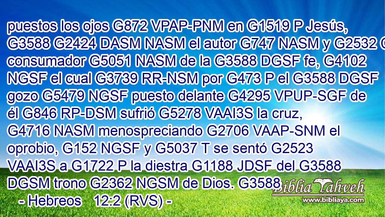 puestos los ojos G872 VPAP-PNM en G1519 P Jesús, G3588 G2424 DASM NASM el autor G747 NASM y G2532 C consumador G5051 NASM de la G3588 DGSF fe, G4102 NGSF el cual G3739 RR-NSM por G473 P el G3588 DGSF gozo G5479 NGSF puesto delante G4295 VPUP-SGF de él G846 RP-DSM sufrió G5278 VAAI3S la cruz, G4716 NASM menospreciando G2706 VAAP-SNM el oprobio, G152 NGSF y G5037 T se sentó G2523 VAAI3S a G1722 P la diestra G1188 JDSF del G3588 DGSM trono G2362 NGSM de Dios. G3588