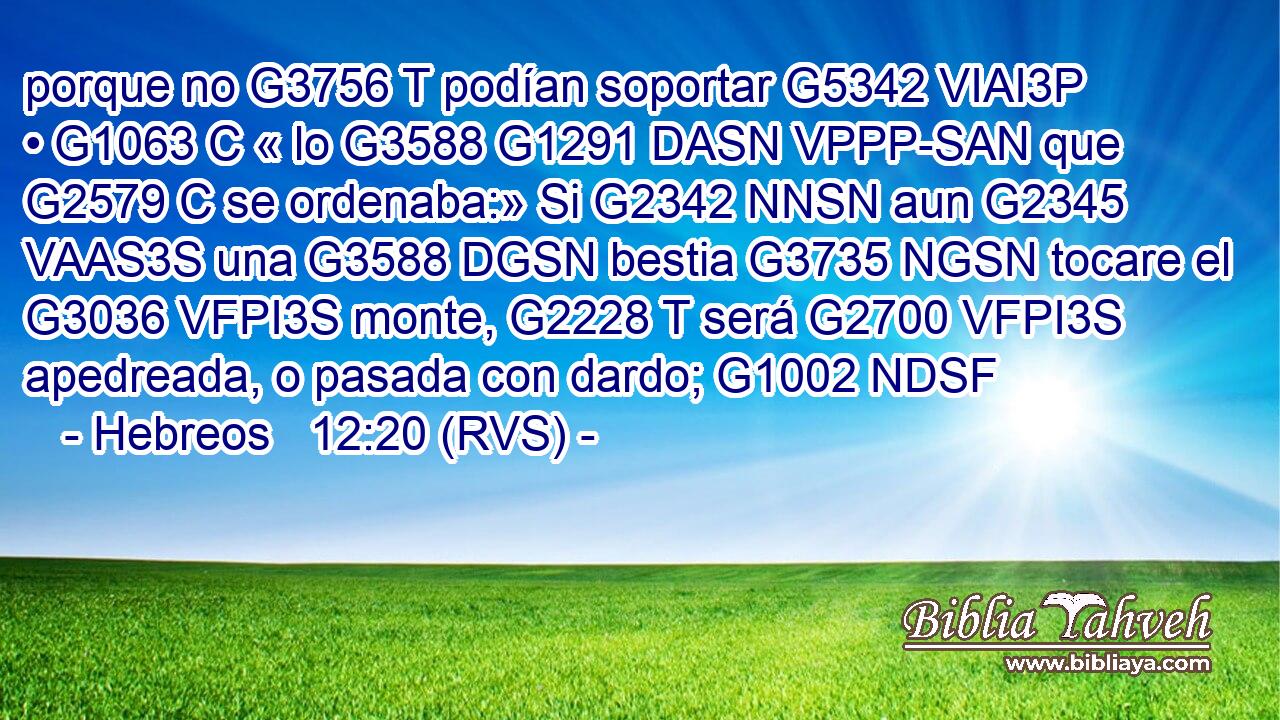 porque no G3756 T podían soportar G5342 VIAI3P • G1063 C « lo G3588 G1291 DASN VPPP-SAN que G2579 C se ordenaba:» Si G2342 NNSN aun G2345 VAAS3S una G3588 DGSN bestia G3735 NGSN tocare el G3036 VFPI3S monte, G2228 T será G2700 VFPI3S apedreada, o pasada con dardo; G1002 NDSF 