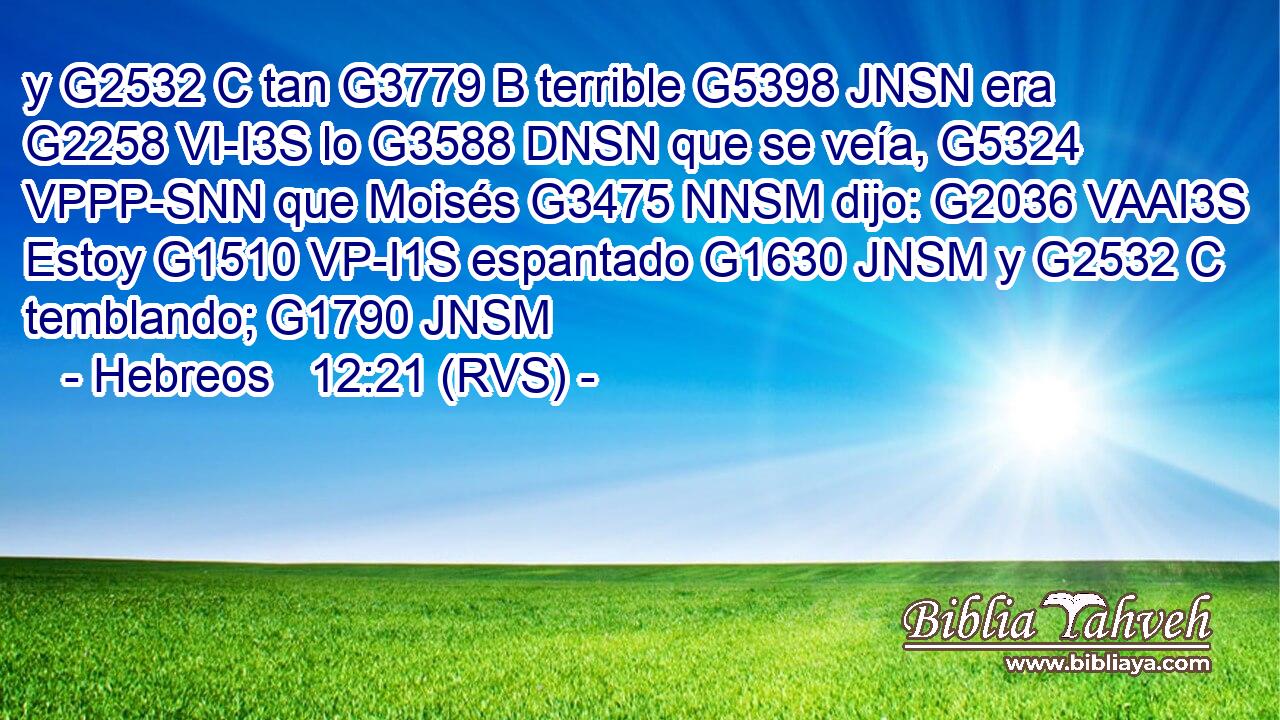 y G2532 C tan G3779 B terrible G5398 JNSN era G2258 VI-I3S lo G3588 DNSN que se veía, G5324 VPPP-SNN que Moisés G3475 NNSM dijo: G2036 VAAI3S Estoy G1510 VP-I1S espantado G1630 JNSM y G2532 C temblando; G1790 JNSM 