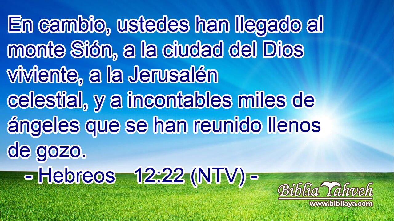 En cambio, ustedes han llegado al monte Sión, a la ciudad del Dios viviente, a la Jerusalén celestial, y a incontables miles de ángeles que se han reunido llenos de gozo.