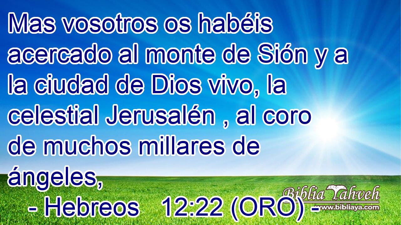  Mas vosotros os habéis acercado al monte de Sión y a la ciudad de Dios vivo, la celestial Jerusalén , al coro de muchos millares de ángeles, 