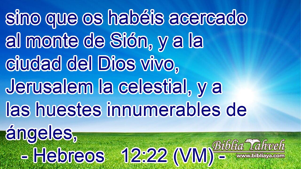  sino que os habéis acercado al monte de Sión, y a la ciudad del Dios vivo, Jerusalem la celestial, y a las huestes innumerables de ángeles, 