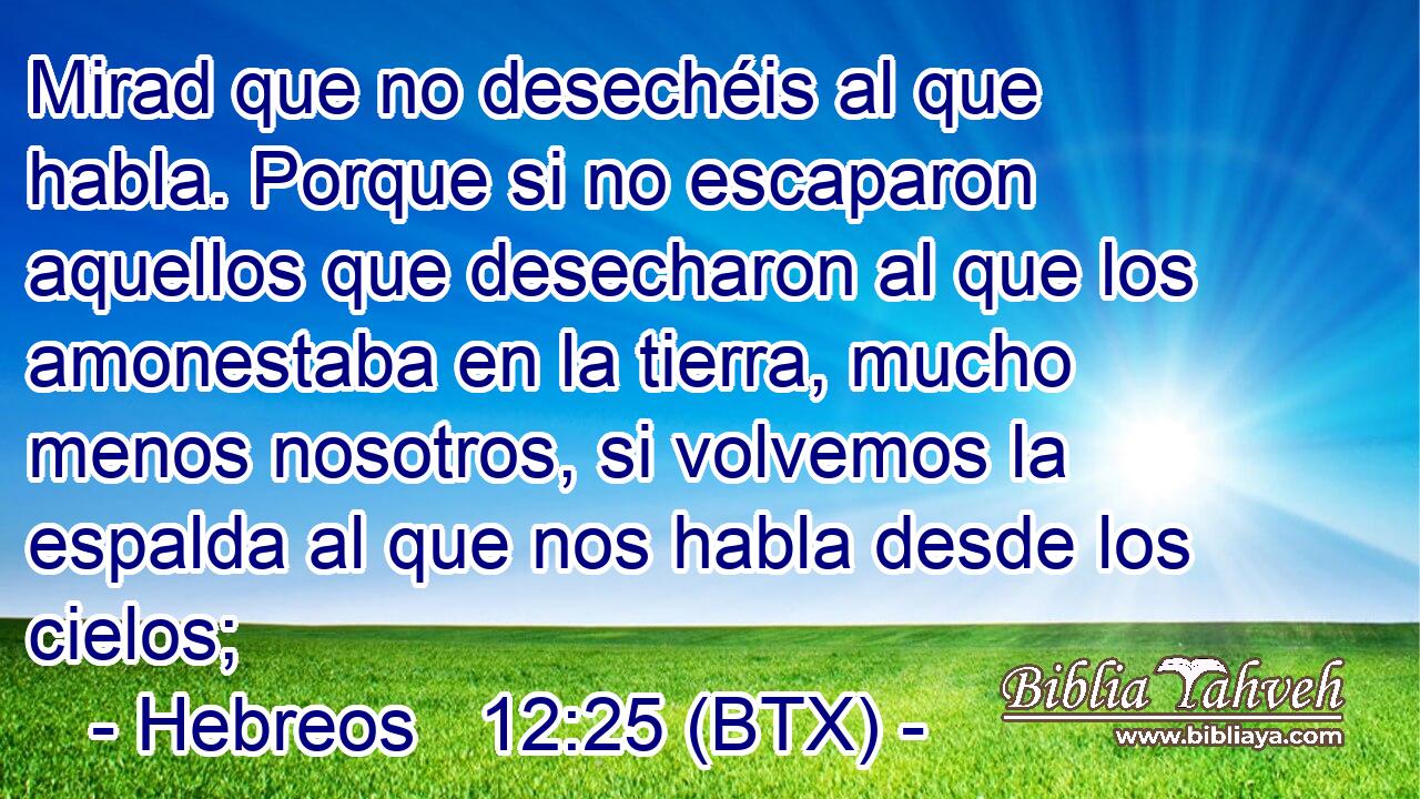 Mirad que no desechéis al que habla. Porque si no escaparon aquellos que desecharon al que los amonestaba en la tierra, mucho menos nosotros, si volvemos la espalda al que nos habla desde los cielos;