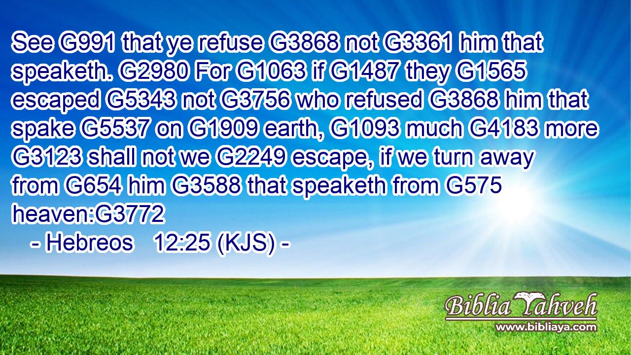 See G991 that ye refuse G3868 not G3361 him that speaketh. G2980 For G1063 if G1487 they G1565 escaped G5343 not G3756 who refused G3868 him that spake G5537 on G1909 earth, G1093 much G4183 more G3123 shall not we G2249 escape, if we turn away from G654 him G3588 that speaketh from G575 heaven:G3772