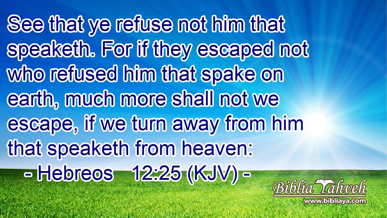 See that ye refuse not him that speaketh. For if they escaped not who refused him that spake on earth, much more shall not we escape, if we turn away from him that speaketh from heaven: