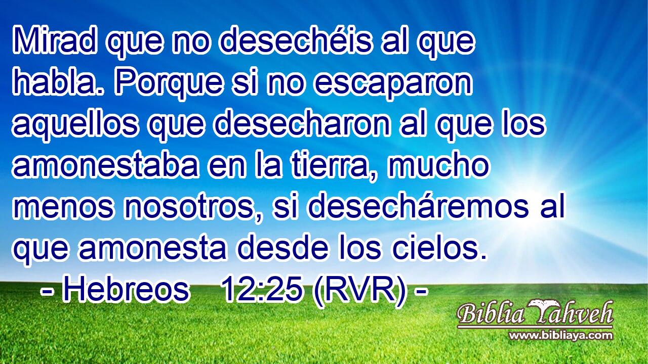 Mirad que no desechéis al que habla. Porque si no escaparon aquellos que desecharon al que los amonestaba en la tierra, mucho menos nosotros, si desecháremos al que amonesta desde los cielos.