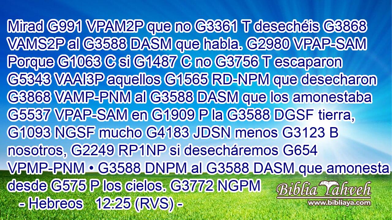 Mirad G991 VPAM2P que no G3361 T desechéis G3868 VAMS2P al G3588 DASM que habla. G2980 VPAP-SAM Porque G1063 C si G1487 C no G3756 T escaparon G5343 VAAI3P aquellos G1565 RD-NPM que desecharon G3868 VAMP-PNM al G3588 DASM que los amonestaba G5537 VPAP-SAM en G1909 P la G3588 DGSF tierra, G1093 NGSF mucho G4183 JDSN menos G3123 B nosotros, G2249 RP1NP si desecháremos G654 VPMP-PNM • G3588 DNPM al G3588 DASM que amonesta desde G575 P los cielos. G3772 NGPM 