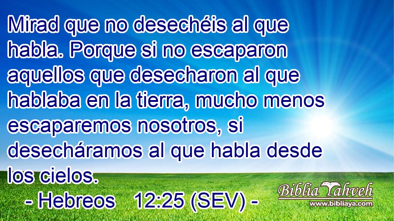 Mirad que no desechéis al que habla. Porque si no escaparon aquellos que desecharon al que hablaba en la tierra, mucho menos escaparemos nosotros, si desecháramos al que habla desde los cielos.