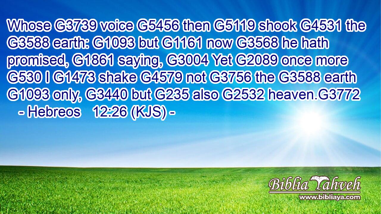 Whose G3739 voice G5456 then G5119 shook G4531 the G3588 earth: G1093 but G1161 now G3568 he hath promised, G1861 saying, G3004 Yet G2089 once more G530 I G1473 shake G4579 not G3756 the G3588 earth G1093 only, G3440 but G235 also G2532 heaven.G3772